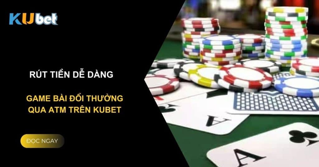 Rút tiền dễ dàng: Game bài đổi thưởng qua atm trên Kubet